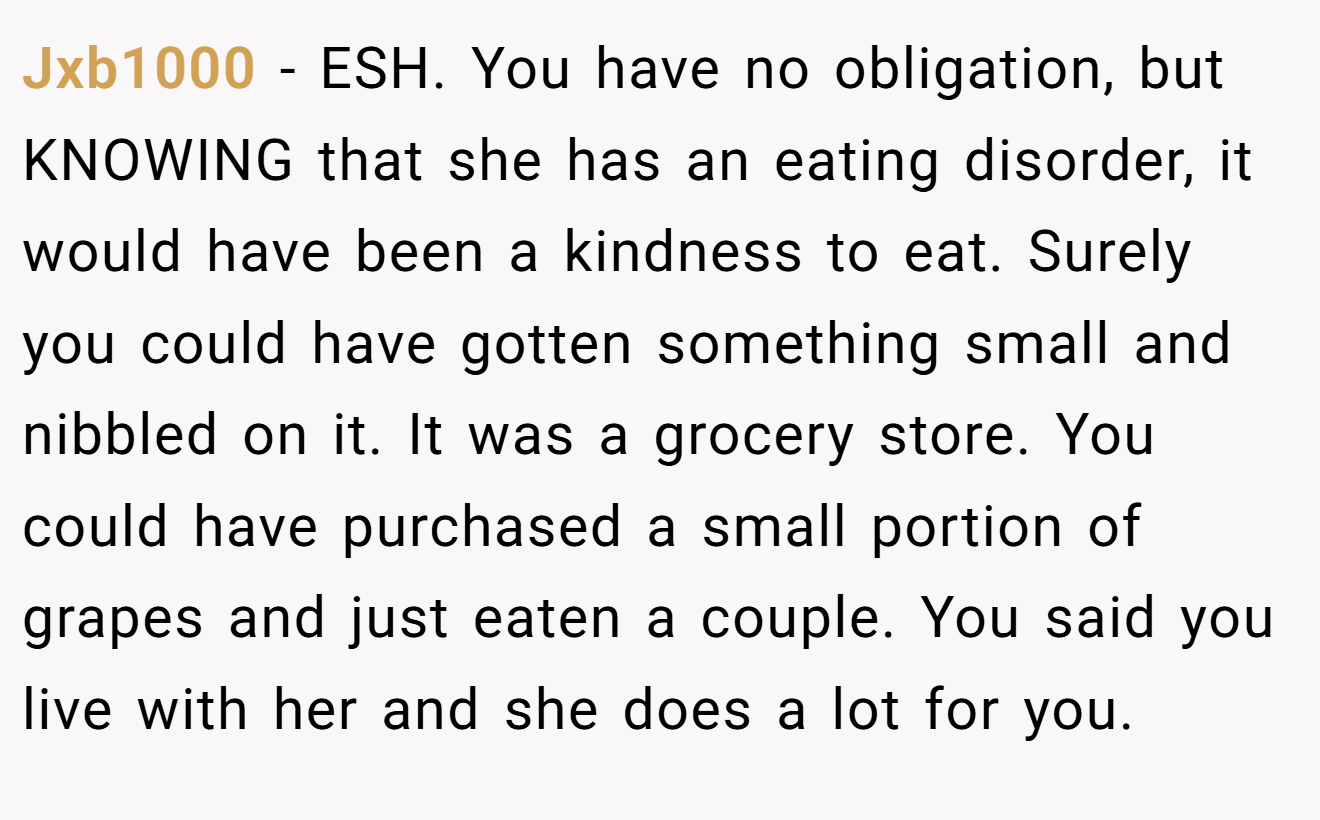 Jxb1000 - ESH. You have no obligation, but KNOWING that she has an eating disorder, it would have been a kindness to eat. Surely you could have gotten something small and nibbled on it. It was a grocery store. You could have purchased a small portion of grapes and just eaten a couple. You said you live with her and she does a lot for you.