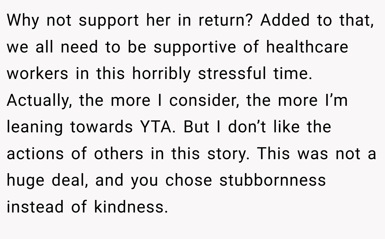 Why not support her in return? Added to that, we all need to be supportive of healthcare workers in this horribly stressful time. Actually, the more I consider, the more I’m leaning towards YTA. But I don’t like the actions of others in this story. This was not a huge deal, and you chose stubbornness instead of kindness.