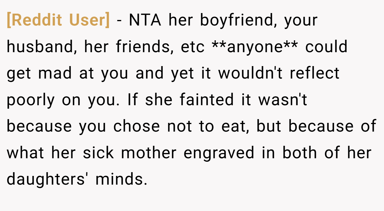 [Reddit User] - NTA her boyfriend, your husband, her friends, etc **anyone** could get mad at you and yet it wouldn't reflect poorly on you. If she fainted it wasn't because you chose not to eat, but because of what her sick mother engraved in both of her daughters' minds.