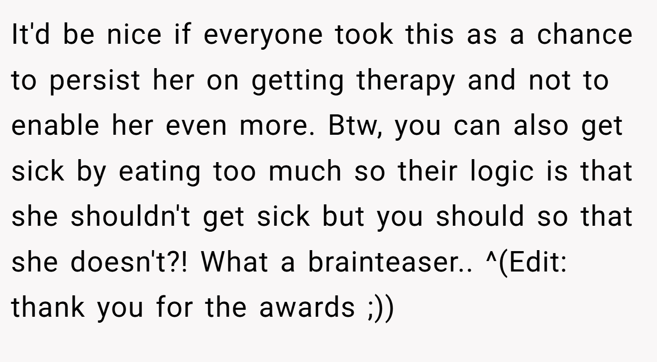 It'd be nice if everyone took this as a chance to persist her on getting therapy and not to enable her even more. Btw, you can also get sick by eating too much so their logic is that she shouldn't get sick but you should so that she doesn't?! What a brainteaser.. ^(Edit: thank you for the awards ;))
