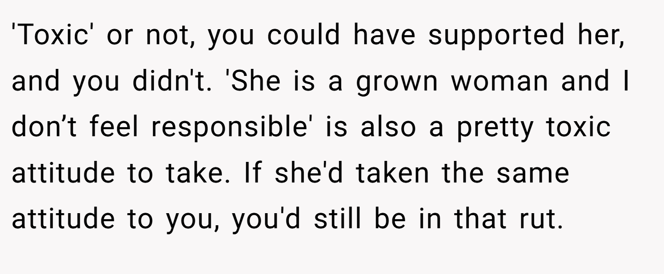 'Toxic' or not, you could have supported her, and you didn't. 'She is a grown woman and I don’t feel responsible' is also a pretty toxic attitude to take. If she'd taken the same attitude to you, you'd still be in that rut.