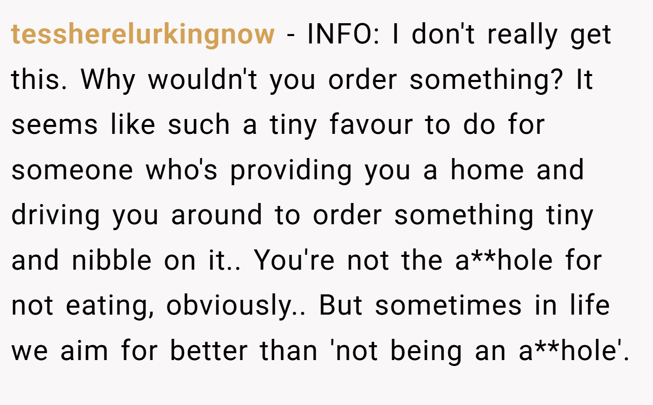 tessherelurkingnow - INFO: I don't really get this. Why wouldn't you order something? It seems like such a tiny favour to do for someone who's providing you a home and driving you around to order something tiny and nibble on it.. You're not the a**hole for not eating, obviously.. But sometimes in life we aim for better than 'not being an a**hole'.