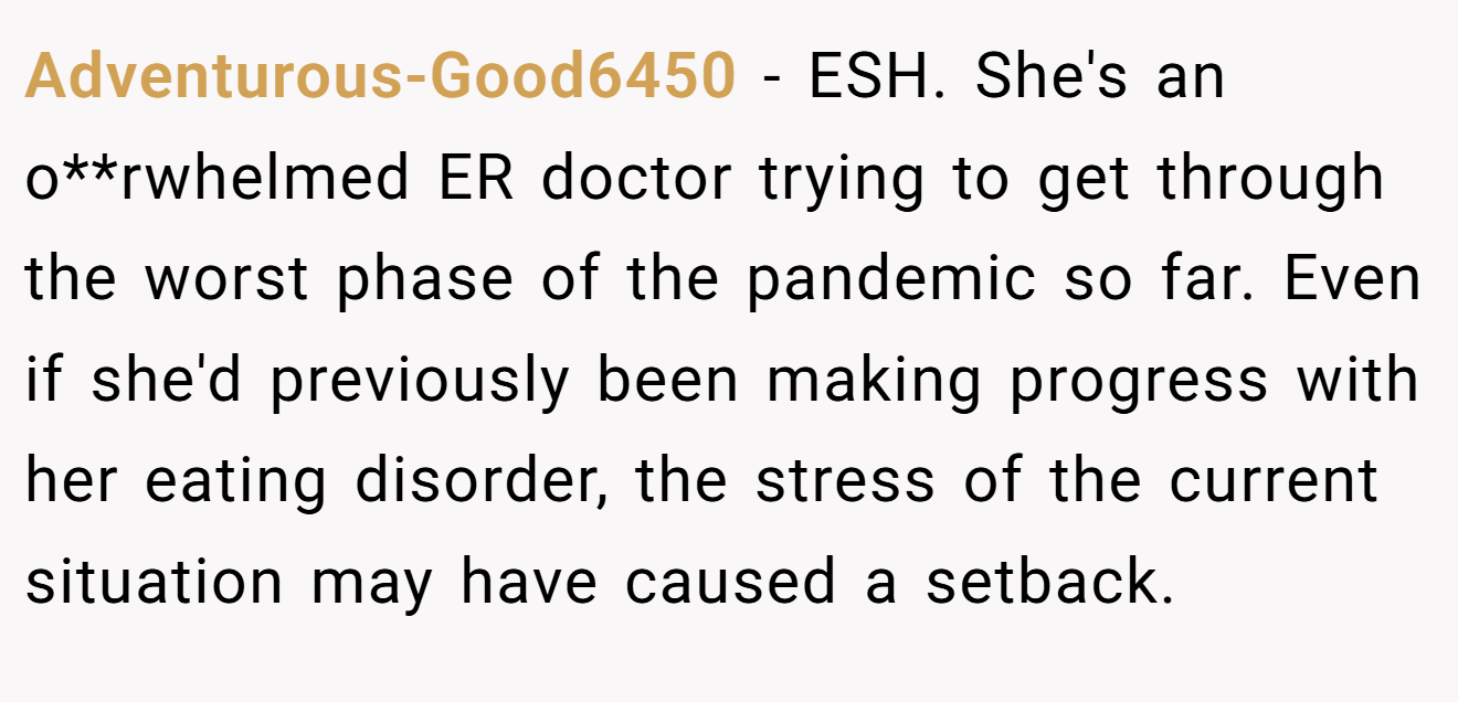 Adventurous-Good6450 - ESH. She's an o**rwhelmed ER doctor trying to get through the worst phase of the pandemic so far. Even if she'd previously been making progress with her eating disorder, the stress of the current situation may have caused a setback.