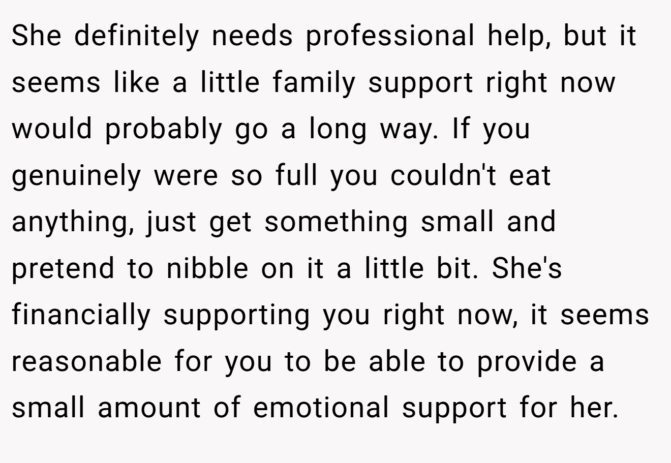 She definitely needs professional help, but it seems like a little family support right now would probably go a long way. If you genuinely were so full you couldn't eat anything, just get something small and pretend to nibble on it a little bit. She's financially supporting you right now, it seems reasonable for you to be able to provide a small amount of emotional support for her.