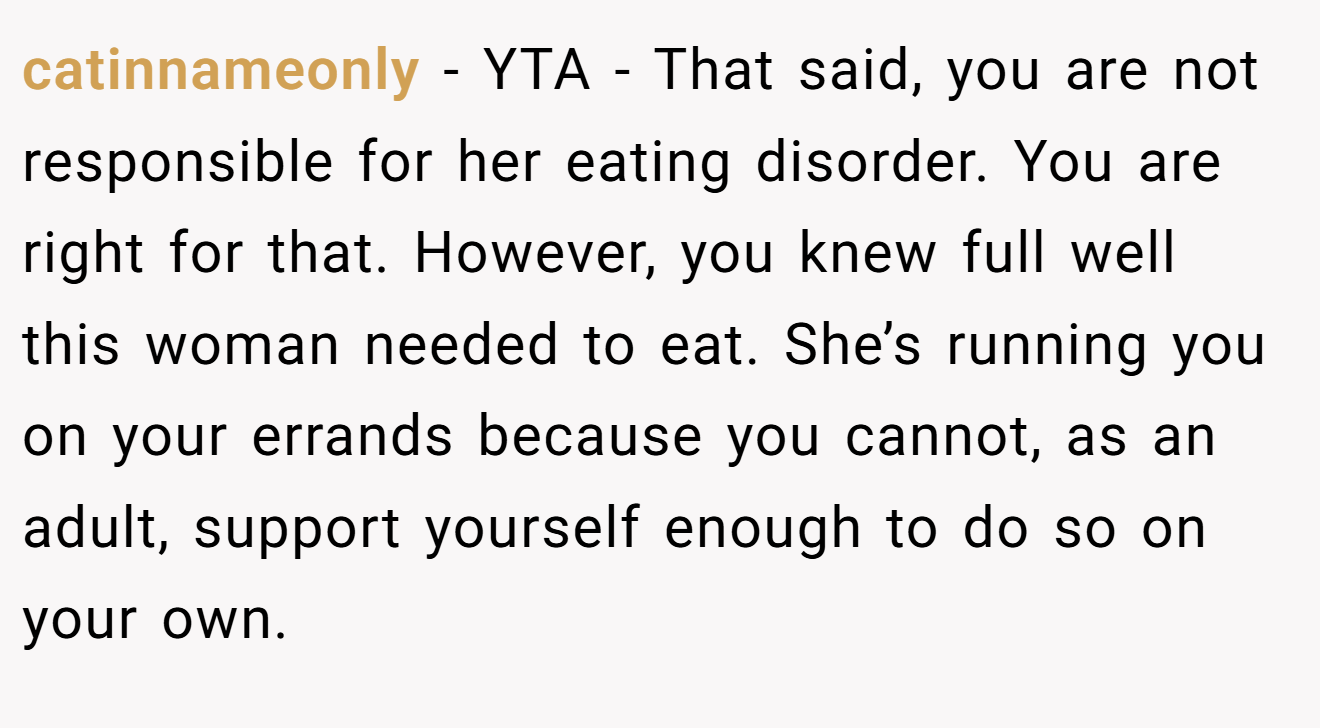 catinnameonly - YTA - That said, you are not responsible for her eating disorder. You are right for that. However, you knew full well this woman needed to eat. She’s running you on your errands because you cannot, as an adult, support yourself enough to do so on your own.