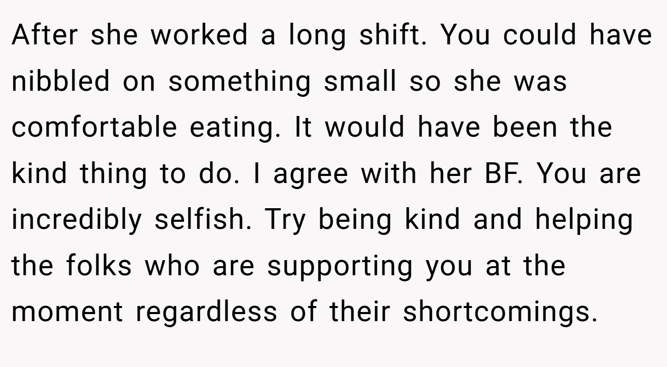 After she worked a long shift. You could have nibbled on something small so she was comfortable eating. It would have been the kind thing to do. I agree with her BF. You are incredibly selfish. Try being kind and helping the folks who are supporting you at the moment regardless of their shortcomings.