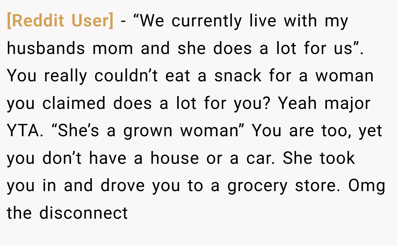 [Reddit User] - “We currently live with my husbands mom and she does a lot for us”. You really couldn’t eat a snack for a woman you claimed does a lot for you? Yeah major YTA. “She’s a grown woman” You are too, yet you don’t have a house or a car. She took you in and drove you to a grocery store. Omg the disconnect