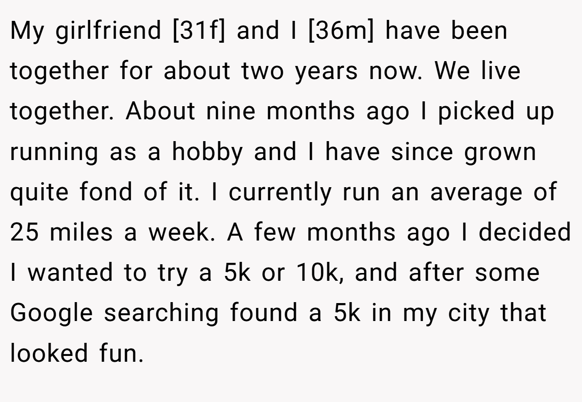 My girlfriend [31f] and I [36m] have been together for about two years now. We live together. About nine months ago I picked up running as a hobby and I have since grown quite fond of it. I currently run an average of 25 miles a week. A few months ago I decided I wanted to try a 5k or 10k, and after some Google searching found a 5k in my city that looked fun.