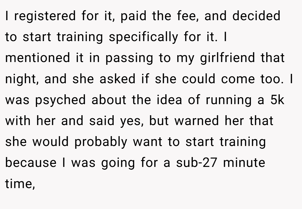 I registered for it, paid the fee, and decided to start training specifically for it. I mentioned it in passing to my girlfriend that night, and she asked if she could come too. I was psyched about the idea of running a 5k with her and said yes, but warned her that she would probably want to start training because I was going for a sub-27 minute time,