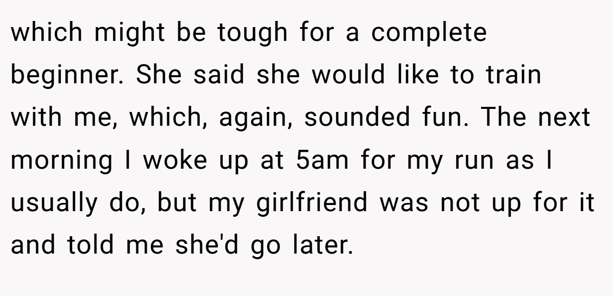 which might be tough for a complete beginner. She said she would like to train with me, which, again, sounded fun. The next morning I woke up at 5am for my run as I usually do, but my girlfriend was not up for it and told me she'd go later.