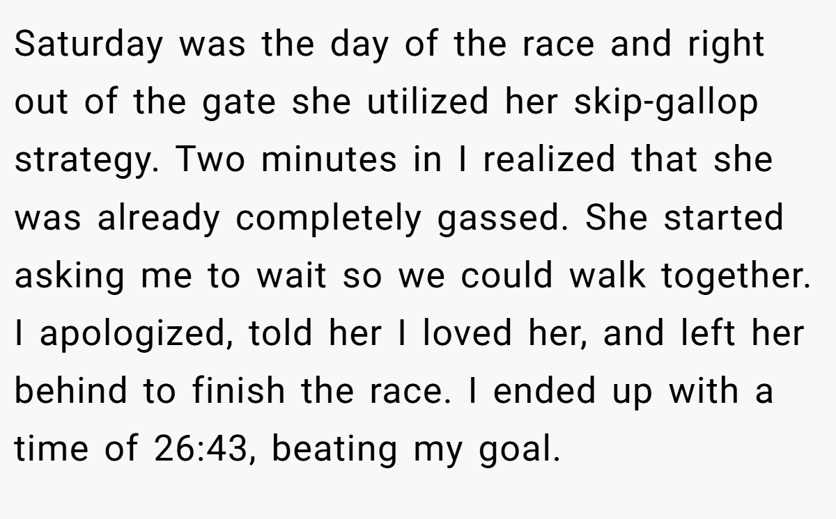 Saturday was the day of the race and right out of the gate she utilized her skip-gallop strategy. Two minutes in I realized that she was already completely gassed. She started asking me to wait so we could walk together. I apologized, told her I loved her, and left her behind to finish the race. I ended up with a time of 26:43, beating my goal.