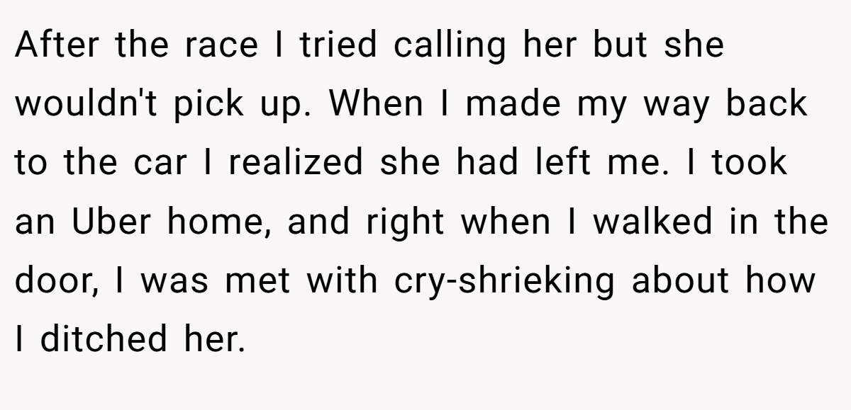 After the race I tried calling her but she wouldn't pick up. When I made my way back to the car I realized she had left me. I took an Uber home, and right when I walked in the door, I was met with cry-shrieking about how I ditched her.