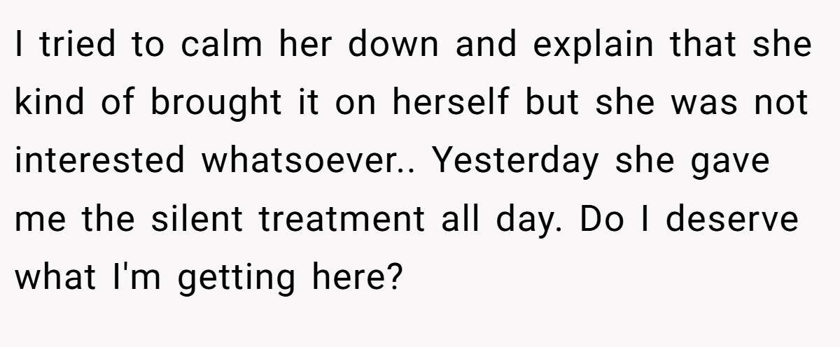 I tried to calm her down and explain that she kind of brought it on herself but she was not interested whatsoever.. Yesterday she gave me the silent treatment all day. Do I deserve what I'm getting here?