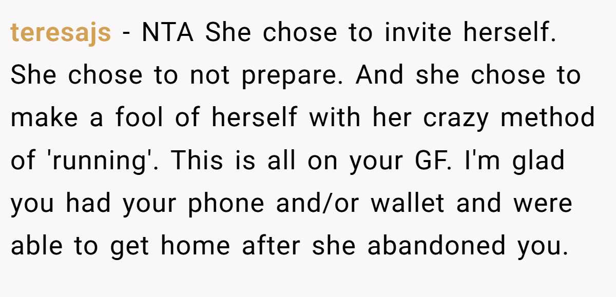 teresajs - NTA She chose to invite herself. She chose to not prepare. And she chose to make a fool of herself with her crazy method of 'running'. This is all on your GF. I'm glad you had your phone and/or wallet and were able to get home after she abandoned you.