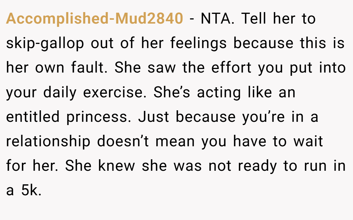 Accomplished-Mud2840 - NTA. Tell her to skip-gallop out of her feelings because this is her own fault. She saw the effort you put into your daily exercise. She’s acting like an entitled princess. Just because you’re in a relationship doesn’t mean you have to wait for her. She knew she was not ready to run in a 5k.