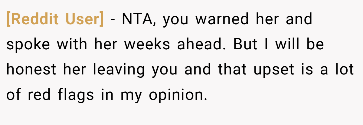 [Reddit User] - NTA, you warned her and spoke with her weeks ahead. But I will be honest her leaving you and that upset is a lot of red flags in my opinion.