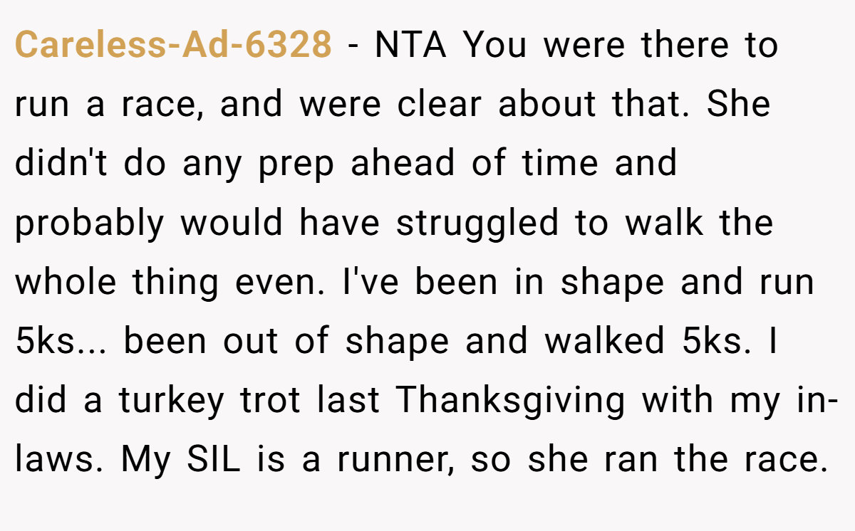 Careless-Ad-6328 - NTA You were there to run a race, and were clear about that. She didn't do any prep ahead of time and probably would have struggled to walk the whole thing even. I've been in shape and run 5ks... been out of shape and walked 5ks. I did a turkey trot last Thanksgiving with my in-laws. My SIL is a runner, so she ran the race.