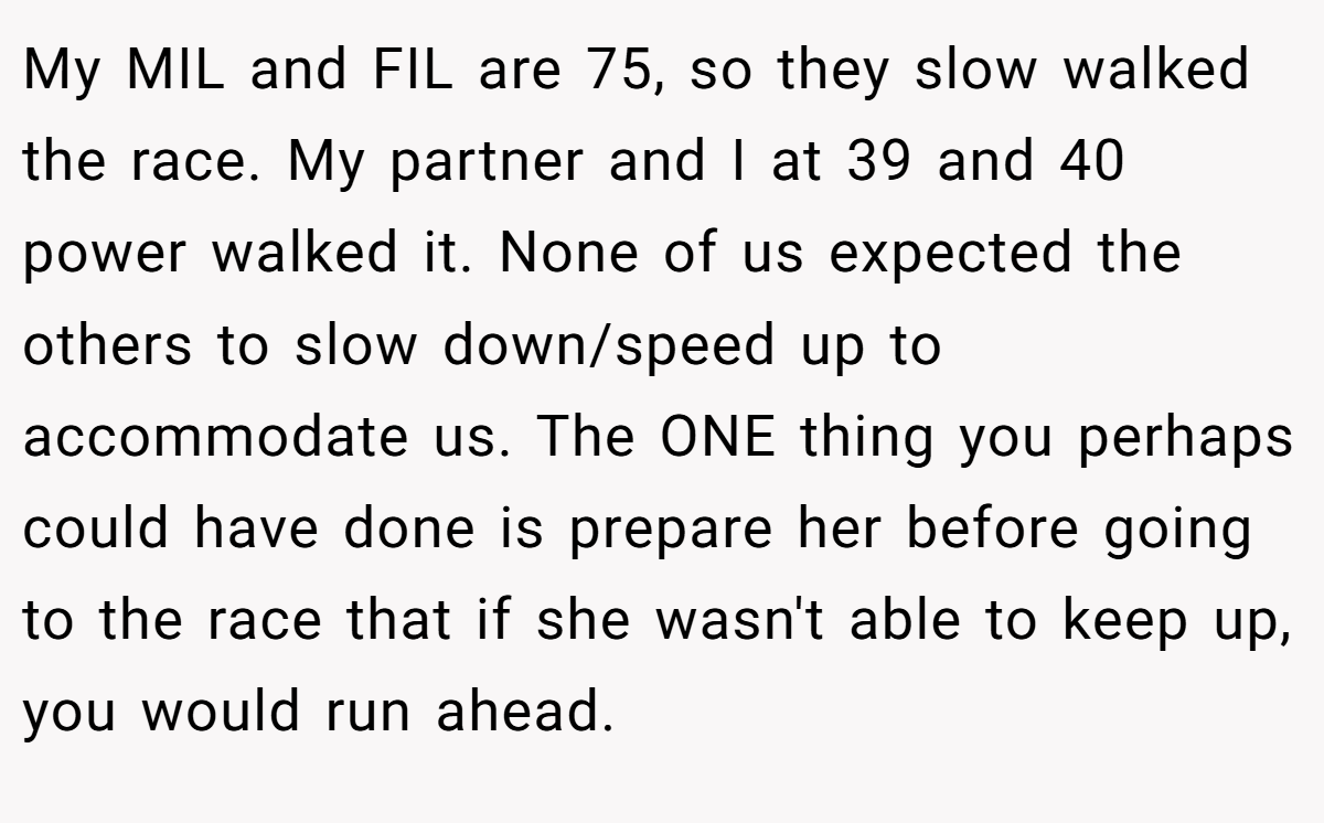 My MIL and FIL are 75, so they slow walked the race. My partner and I at 39 and 40 power walked it. None of us expected the others to slow down/speed up to accommodate us. The ONE thing you perhaps could have done is prepare her before going to the race that if she wasn't able to keep up, you would run ahead.