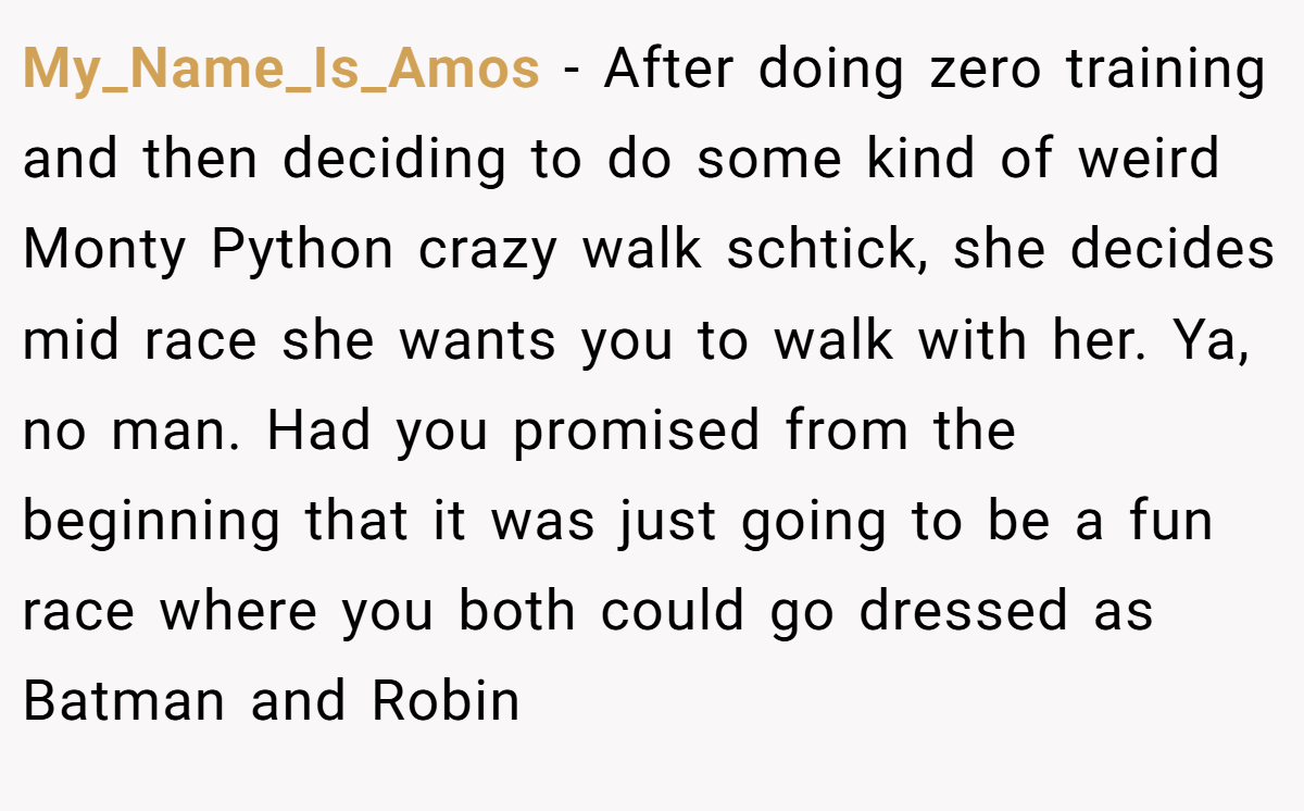 My_Name_Is_Amos - After doing zero training and then deciding to do some kind of weird Monty Python crazy walk schtick, she decides mid race she wants you to walk with her. Ya, no man. Had you promised from the beginning that it was just going to be a fun race where you both could go dressed as Batman and Robin