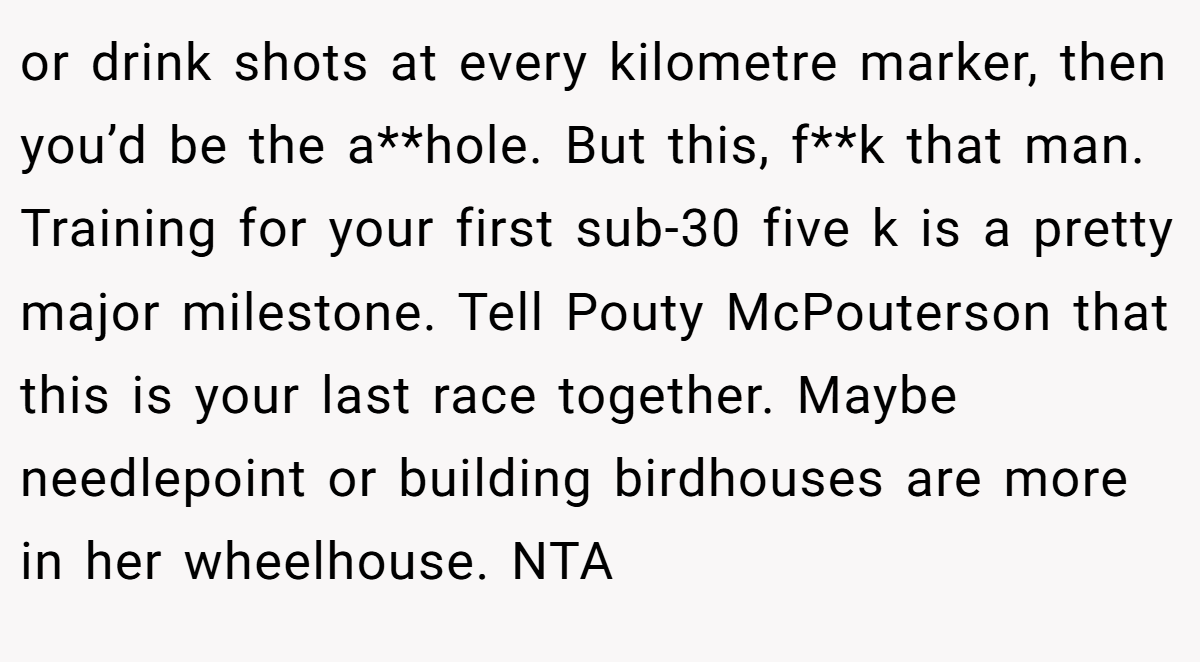 or drink shots at every kilometre marker, then you’d be the a**hole. But this, f**k that man. Training for your first sub-30 five k is a pretty major milestone. Tell Pouty McPouterson that this is your last race together. Maybe needlepoint or building birdhouses are more in her wheelhouse. NTA