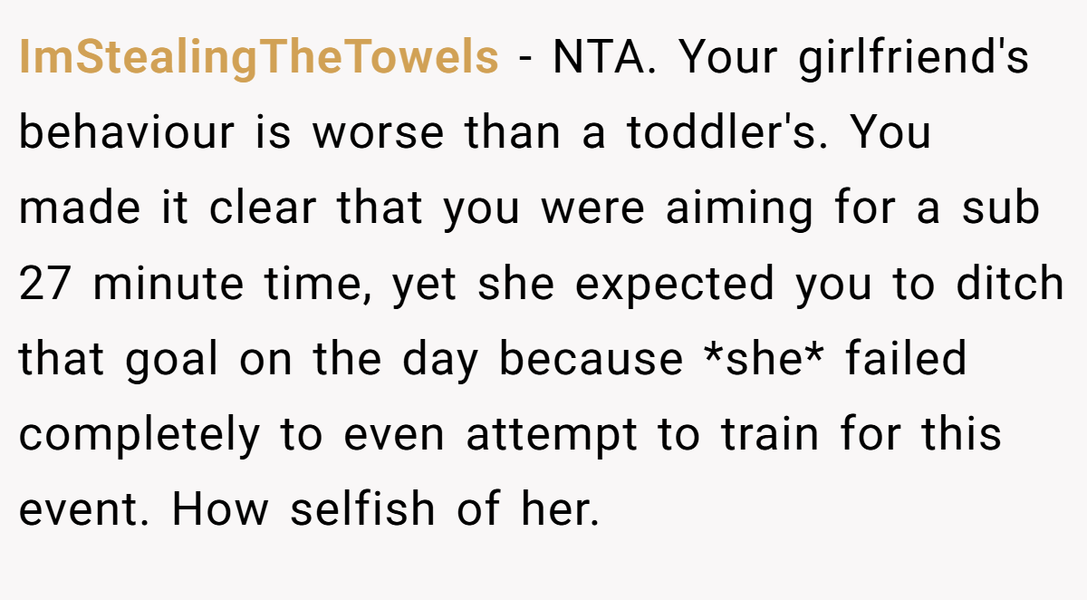 ImStealingTheTowels - NTA. Your girlfriend's behaviour is worse than a toddler's. You made it clear that you were aiming for a sub 27 minute time, yet she expected you to ditch that goal on the day because *she* failed completely to even attempt to train for this event. How selfish of her.