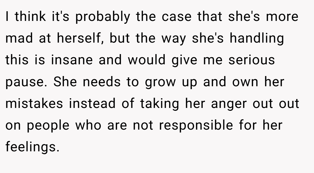 I think it's probably the case that she's more mad at herself, but the way she's handling this is insane and would give me serious pause. She needs to grow up and own her mistakes instead of taking her anger out out on people who are not responsible for her feelings.