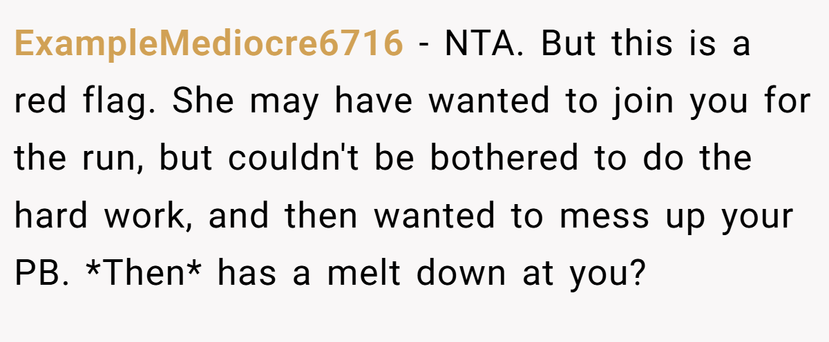 ExampleMediocre6716 - NTA. But this is a red flag. She may have wanted to join you for the run, but couldn't be bothered to do the hard work, and then wanted to mess up your PB. *Then* has a melt down at you?