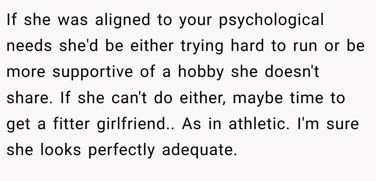 If she was aligned to your psychological needs she'd be either trying hard to run or be more supportive of a hobby she doesn't share. If she can't do either, maybe time to get a fitter girlfriend.. As in athletic. I'm sure she looks perfectly adequate.