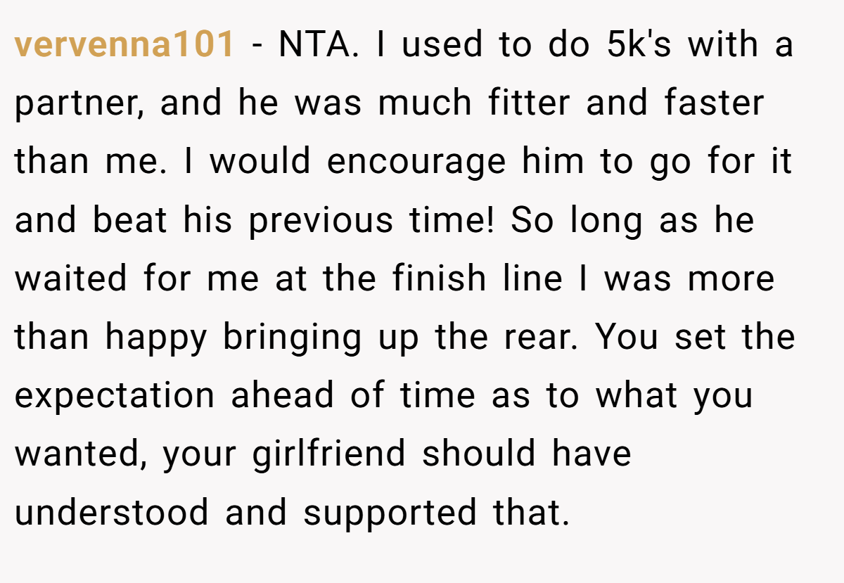 vervenna101 - NTA. I used to do 5k's with a partner, and he was much fitter and faster than me. I would encourage him to go for it and beat his previous time! So long as he waited for me at the finish line I was more than happy bringing up the rear. You set the expectation ahead of time as to what you wanted, your girlfriend should have understood and supported that.