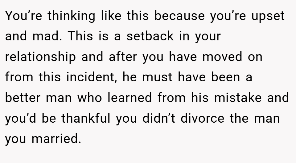 You’re thinking like this because you’re upset and mad. This is a setback in your relationship and after you have moved on from this incident, he must have been a better man who learned from his mistake and you’d be thankful you didn’t divorce the man you married.