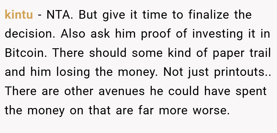 kintu − NTA. But give it time to finalize the decision. Also ask him proof of investing it in Bitcoin. There should some kind of paper trail and him losing the money. Not just printouts.. There are other avenues he could have spent the money on that are far more worse.