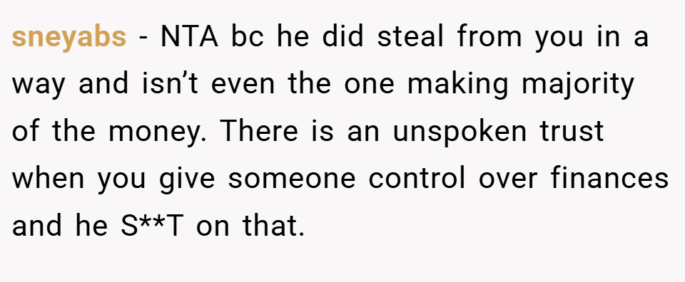 sneyabs − NTA bc he did steal from you in a way and isn’t even the one making majority of the money. There is an unspoken trust when you give someone control over finances and he S**T on that.