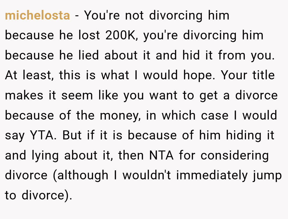 michelosta − You're not divorcing him because he lost 200K, you're divorcing him because he lied about it and hid it from you. At least, this is what I would hope. Your title makes it seem like you want to get a divorce because of the money, in which case I would say YTA. But if it is because of him hiding it and lying about it, then NTA for considering divorce (although I wouldn't immediately jump to divorce).