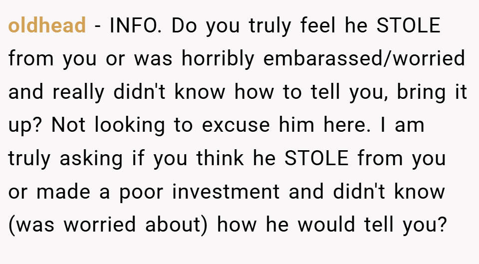 oldhead − INFO. Do you truly feel he STOLE from you or was horribly embarassed/worried and really didn't know how to tell you, bring it up? Not looking to excuse him here. I am truly asking if you think he STOLE from you or made a poor investment and didn't know (was worried about) how he would tell you?