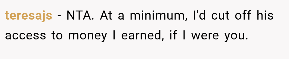 teresajs − NTA. At a minimum, I'd cut off his access to money I earned, if I were you.