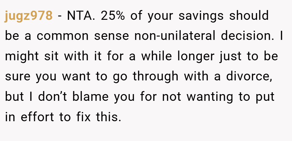 jugz978 − NTA. 25% of your savings should be a common sense non-unilateral decision. I might sit with it for a while longer just to be sure you want to go through with a divorce, but I don’t blame you for not wanting to put in effort to fix this.
