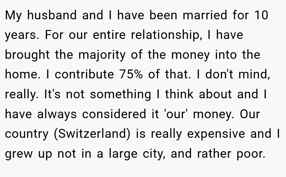 My husband and I have been married for 10 years. For our entire relationship, I have brought the majority of the money into the home. I contribute 75% of that. I don't mind, really. It's not something I think about and I have always considered it 'our' money. Our country (Switzerland) is really expensive and I grew up not in a large city, and rather poor.