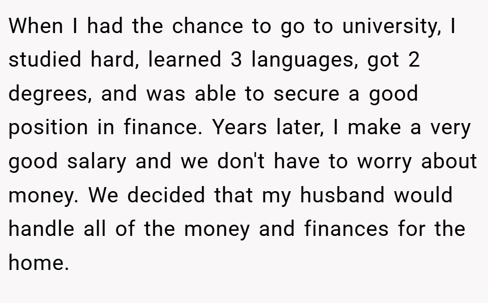 When I had the chance to go to university, I studied hard, learned 3 languages, got 2 degrees, and was able to secure a good position in finance. Years later, I make a very good salary and we don't have to worry about money. We decided that my husband would handle all of the money and finances for the home.