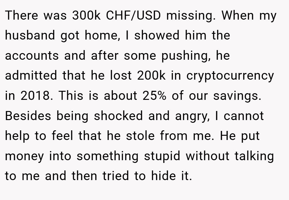 There was 300k CHF/USD missing. When my husband got home, I showed him the accounts and after some pushing, he admitted that he lost 200k in cryptocurrency in 2018. This is about 25% of our savings. Besides being shocked and angry, I cannot help to feel that he stole from me. He put money into something stupid without talking to me and then tried to hide it.
