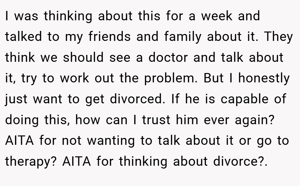 I was thinking about this for a week and talked to my friends and family about it. They think we should see a doctor and talk about it, try to work out the problem. But I honestly just want to get divorced. If he is capable of doing this, how can I trust him ever again? AITA for not wanting to talk about it or go to therapy? AITA for thinking about divorce?. ​