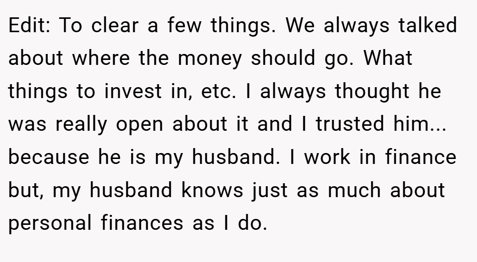 Edit: To clear a few things. We always talked about where the money should go. What things to invest in, etc. I always thought he was really open about it and I trusted him... because he is my husband. I work in finance but, my husband knows just as much about personal finances as I do.