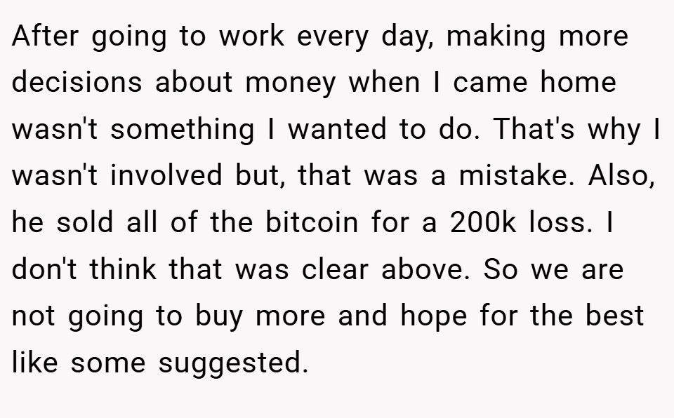 After going to work every day, making more decisions about money when I came home wasn't something I wanted to do. That's why I wasn't involved but, that was a mistake. Also, he sold all of the bitcoin for a 200k loss. I don't think that was clear above. So we are not going to buy more and hope for the best like some suggested.