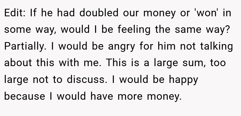 Edit: If he had doubled our money or 'won' in some way, would I be feeling the same way?  Partially. I would be angry for him not talking about this with me. This is a large sum, too large not to discuss. I would be happy because I would have more money.