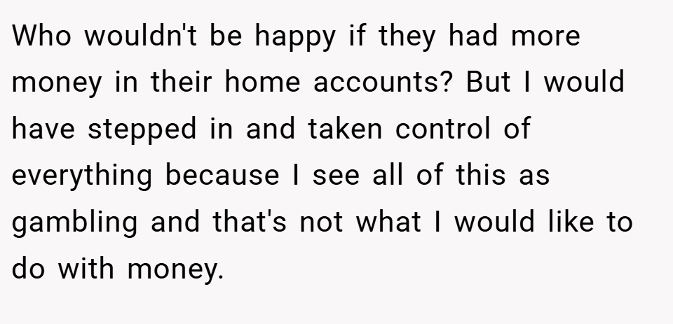 Who wouldn't be happy if they had more money in their home accounts? But I would have stepped in and taken control of everything because I see all of this as gambling and that's not what I would like to do with money.