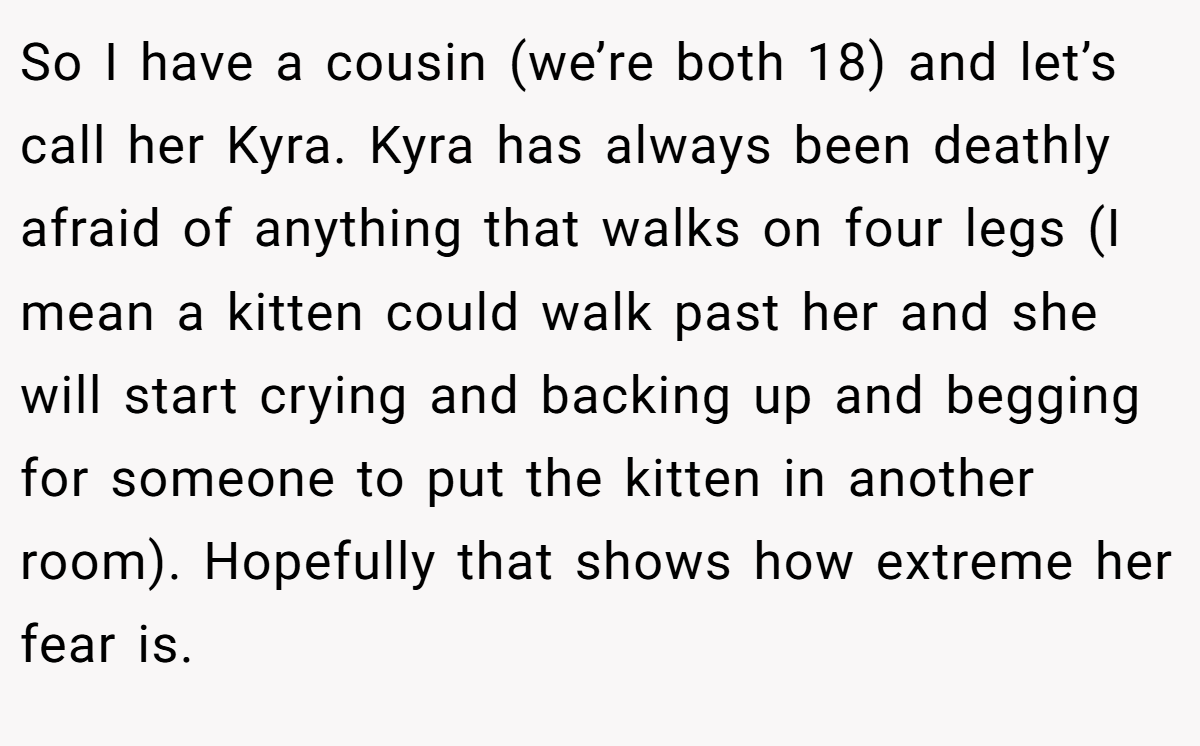 So I have a cousin (we’re both 18) and let’s call her Kyra. Kyra has always been deathly afraid of anything that walks on four legs (I mean a kitten could walk past her and she will start crying and backing up and begging for someone to put the kitten in another room). Hopefully that shows how extreme her fear is.