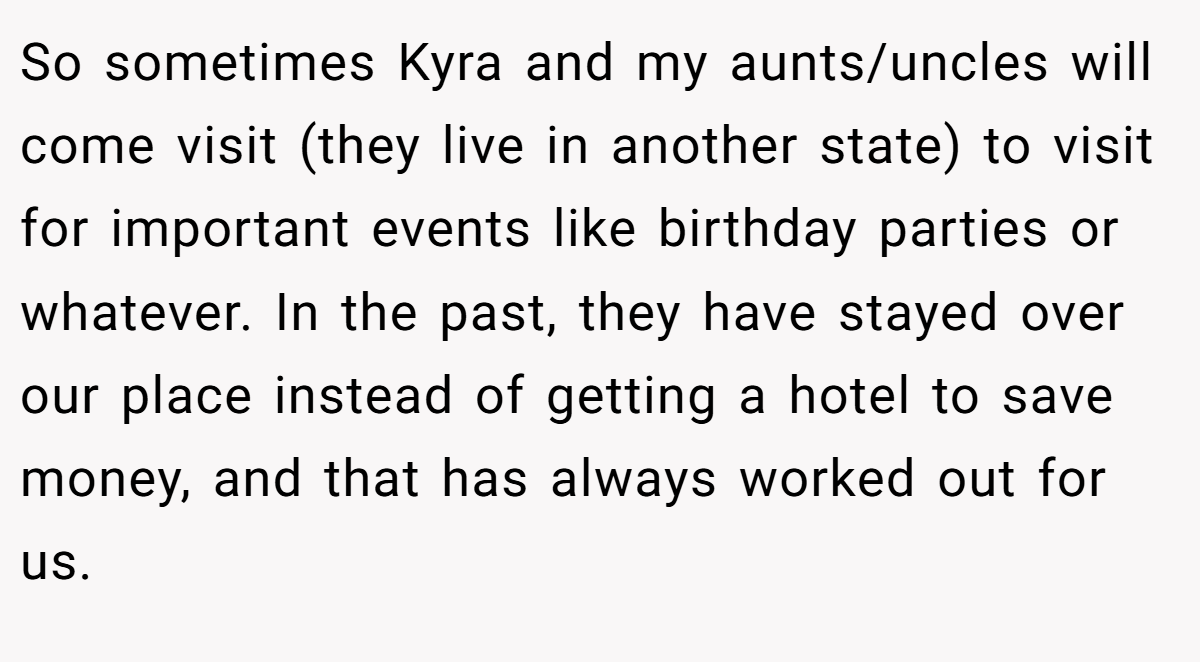 So sometimes Kyra and my aunts/uncles will come visit (they live in another state) to visit for important events like birthday parties or whatever. In the past, they have stayed over our place instead of getting a hotel to save money, and that has always worked out for us.