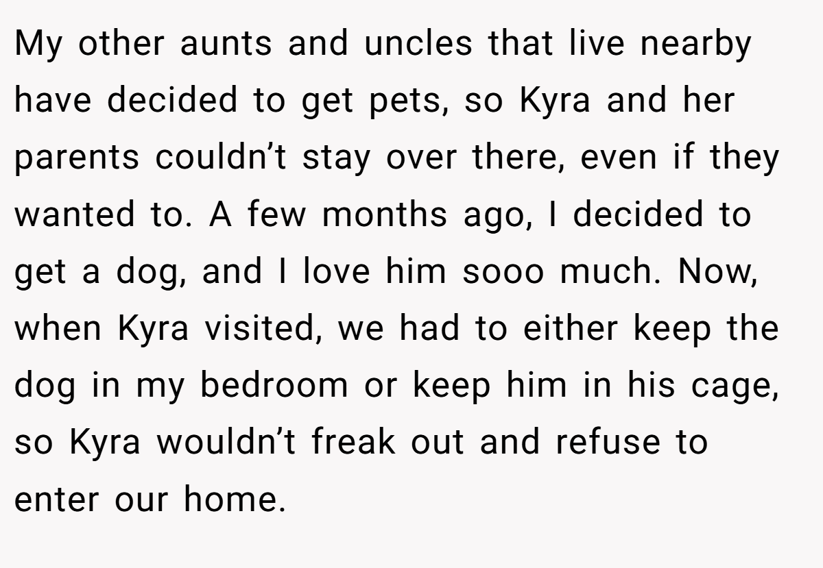My other aunts and uncles that live nearby have decided to get pets, so Kyra and her parents couldn’t stay over there, even if they wanted to. A few months ago, I decided to get a dog, and I love him sooo much. Now, when Kyra visited, we had to either keep the dog in my bedroom or keep him in his cage, so Kyra wouldn’t freak out and refuse to enter our home.