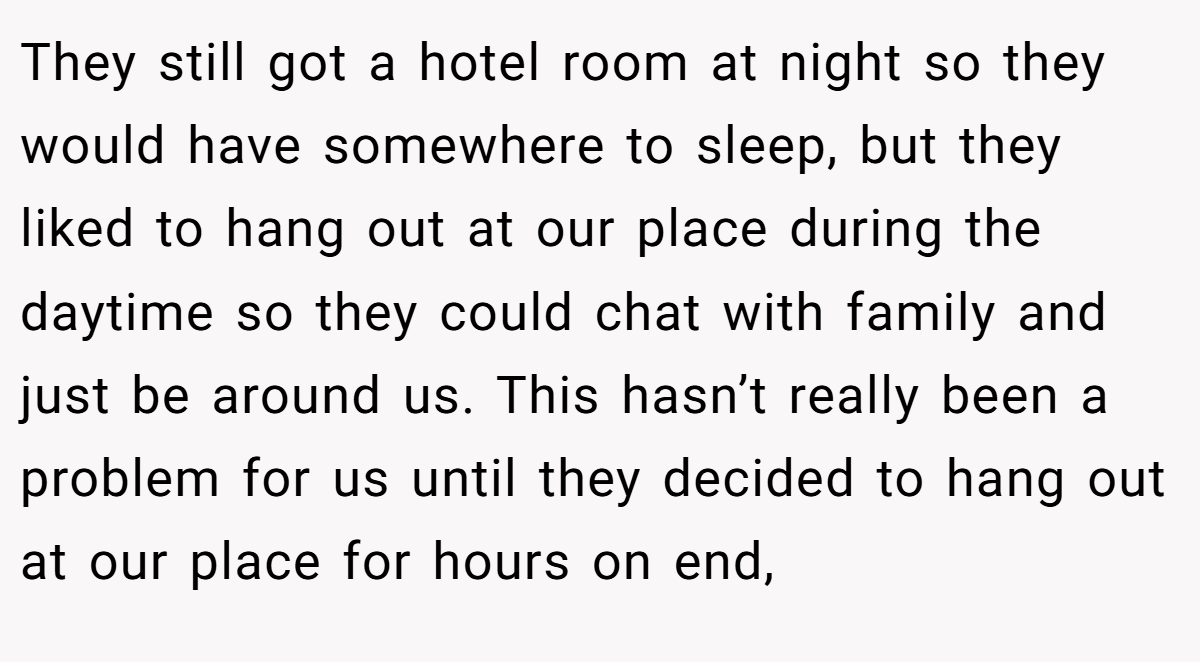 They still got a hotel room at night so they would have somewhere to sleep, but they liked to hang out at our place during the daytime so they could chat with family and just be around us. This hasn’t really been a problem for us until they decided to hang out at our place for hours on end,