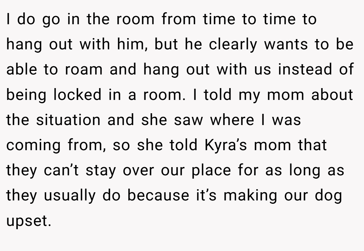 I do go in the room from time to time to hang out with him, but he clearly wants to be able to roam and hang out with us instead of being locked in a room. I told my mom about the situation and she saw where I was coming from, so she told Kyra’s mom that they can’t stay over our place for as long as they usually do because it’s making our dog upset.