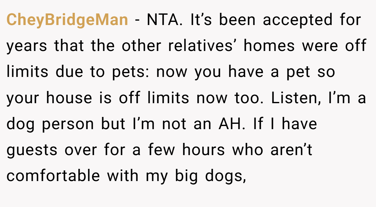 CheyBridgeMan - NTA. It’s been accepted for years that the other relatives’ homes were off limits due to pets: now you have a pet so your house is off limits now too. Listen, I’m a dog person but I’m not an AH. If I have guests over for a few hours who aren’t comfortable with my big dogs,